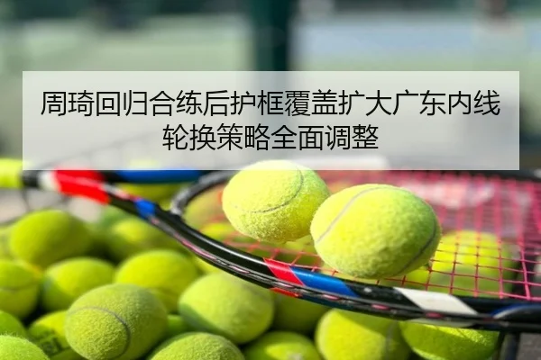 周琦回归合练后护框覆盖扩大广东内线轮换策略全面调整