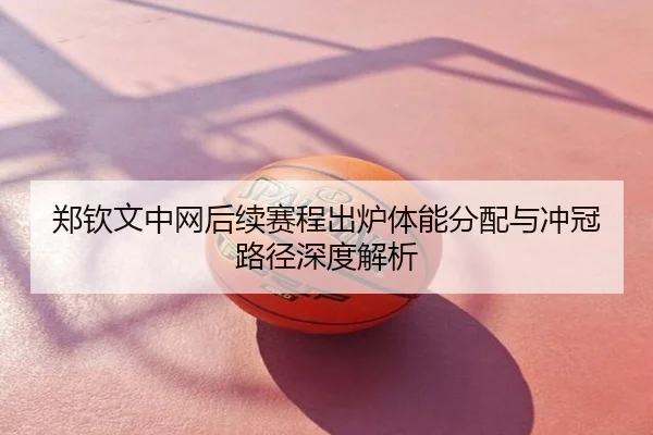 郑钦文中网后续赛程出炉体能分配与冲冠路径深度解析